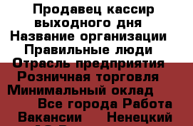 Продавец-кассир выходного дня › Название организации ­ Правильные люди › Отрасль предприятия ­ Розничная торговля › Минимальный оклад ­ 30 000 - Все города Работа » Вакансии   . Ненецкий АО,Волоковая д.